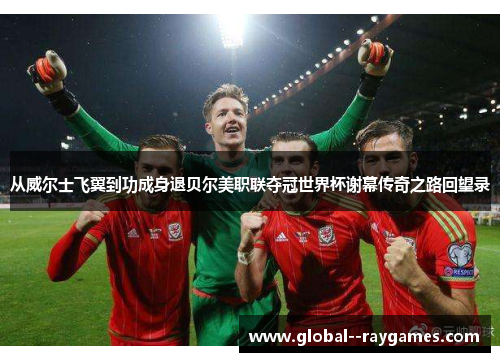 从威尔士飞翼到功成身退贝尔美职联夺冠世界杯谢幕传奇之路回望录