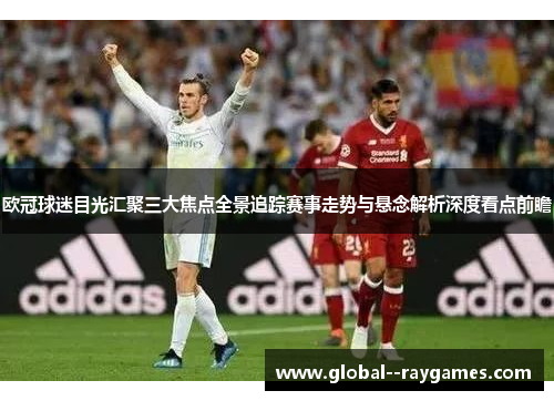 欧冠球迷目光汇聚三大焦点全景追踪赛事走势与悬念解析深度看点前瞻