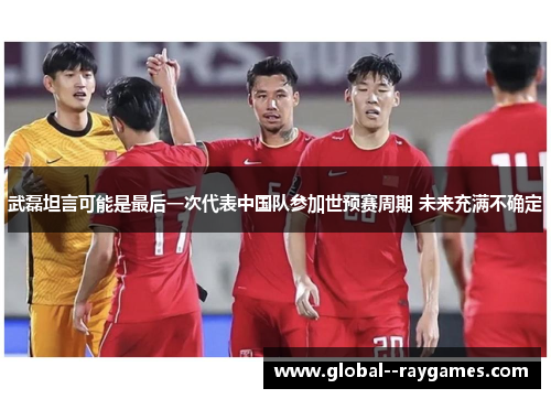 武磊坦言可能是最后一次代表中国队参加世预赛周期 未来充满不确定